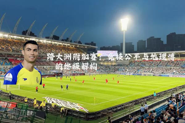 跨大洲附加赛：竞技公平与地理博弈的终极解构