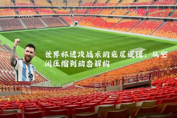 世界杯进攻战术的底层逻辑:从空间压缩到动态解构